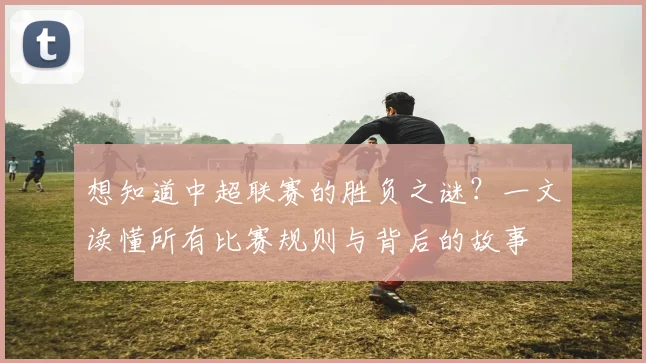 想知道中超联赛的胜负之谜?一文读懂所有比赛规则与背后的故事
