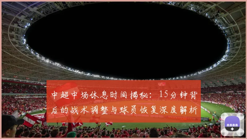 中超中场休息时间揭秘：15分钟背后的战术调整与球员恢复深度解析